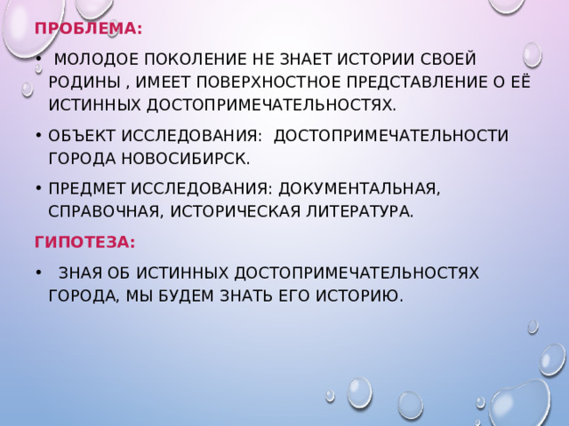 Проблема:  Молодое поколение не знает истории своей Родины , имеет поверхностное представление о её истинных достопримечательностях. Объект исследования: достопримечательности города Новосибирск. Предмет исследования: документальная, справочная, историческая литература. Гипотеза:  Зная об истинных достопримечательностях города, мы будем знать его историю. 