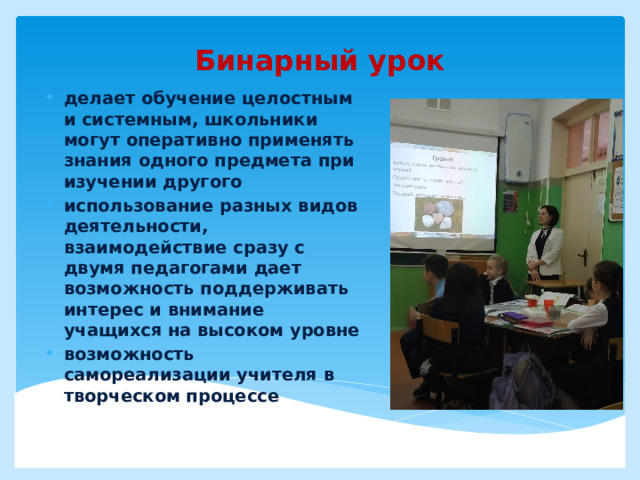 Бинарный урок делает обучение целостным и системным, школьники могут оперативно применять знания одного предмета при изучении другого использование разных видов деятельности, взаимодействие сразу с двумя педагогами дает возможность поддерживать интерес и внимание учащихся на высоком уровне возможность самореализации учителя в творческом процессе    