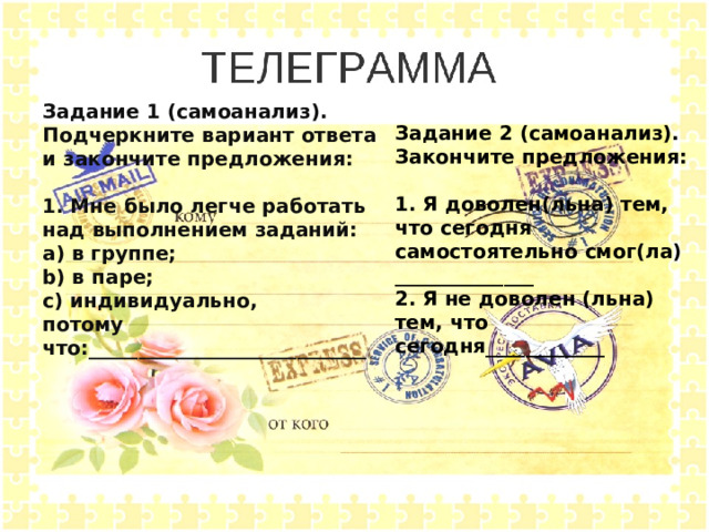 Задание 1 (самоанализ). Подчеркните вариант ответа и закончите предложения:  1. Мне было легче работать над выполнением заданий: a) в группе; b) в паре; c) индивидуально, потому что:____________________________ Задание 2 (самоанализ). Закончите предложения:  1. Я доволен(льна) тем, что сегодня самостоятельно смог(ла) ______________ 2. Я не доволен (льна) тем, что сегодня____________ 