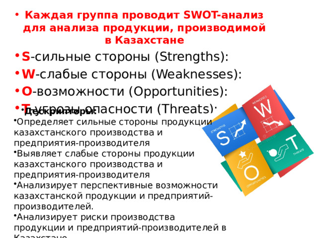 Каждая группа проводит SWOT-анализ для анализа продукции, производимой в Казахстане S -сильные стороны (Strengths): W -слабые стороны (Weaknesses): O -возможности (Opportunities): T -угрозы опасности (Threats): Дескрипторы: Определяет сильные стороны продукции казахстанского производства и предприятия-производителя Выявляет слабые стороны продукции казахстанского производства и предприятия-производителя Анализирует перспективные возможности казахстанской продукции и предприятий-производителей. Анализирует риски производства продукции и предприятий-производителей в Казахстане. 