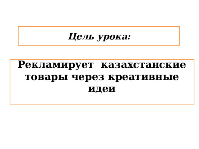 Цель урока: Рекламирует казахстанские товары через креативные идеи  