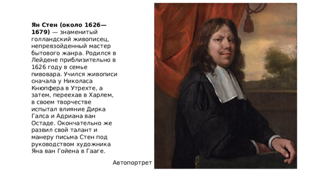 Ян Стен (около 1626—1679) — знаменитый голландский живописец, непревзойденный мастер бытового жанра. Родился в Лейдене приблизительно в 1626 году в семье пивовара. Учился живописи сначала у Николаса Кнюпфера в Утрехте, а затем, переехав в Харлем, в своем творчестве испытал влияние Дирка Галса и Адриана ван Остаде. Окончательно же развил свой талант и манеру письма Стен под руководством художника Яна ван Гойена в Гааге. Автопортрет 