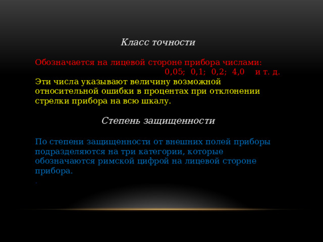 Класс точности  Обозначается на лицевой стороне прибора числами: 0,05; 0,1; 0,2; 4,0 и т. д. Эти числа указывают величину возможной относительной ошибки в процентах при отклонении стрелки прибора на всю шкалу. Степень защищенности По степени защищенности от внешних полей приборы подразделяются на три категории, которые обозначаются римской цифрой на лицевой стороне прибора. . 