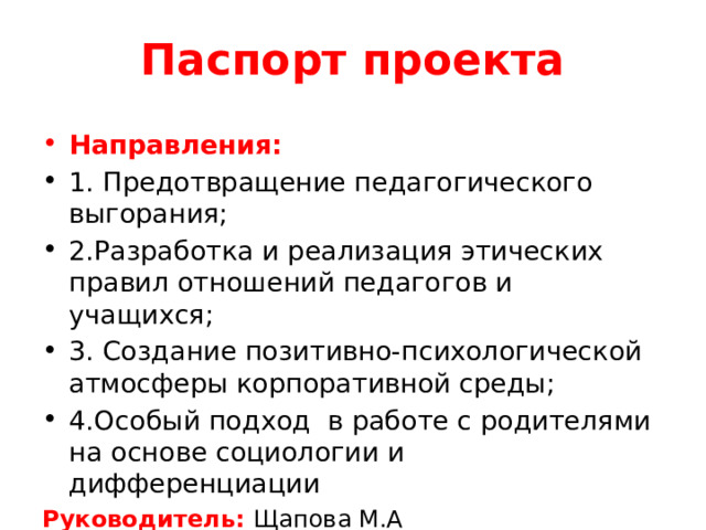 Паспорт проекта Направления: 1. Предотвращение педагогического выгорания; 2.Разработка и реализация этических правил отношений педагогов и учащихся; 3. Создание позитивно-психологической атмосферы корпоративной среды; 4.Особый подход в работе с родителями на основе социологии и дифференциации Руководитель: Щапова М.А 