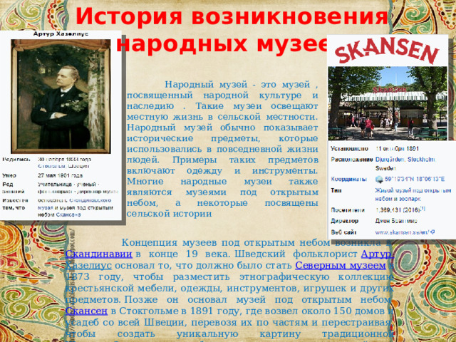 История возникновения народных музеев  Народный музей - это музей , посвященный народной культуре и наследию . Такие музеи освещают местную жизнь в сельской местности. Народный музей обычно показывает исторические предметы, которые использовались в повседневной жизни людей. Примеры таких предметов включают одежду и инструменты. Многие народные музеи также являются музеями под открытым небом, а некоторые посвящены сельской истории  Концепция музеев под открытым небом возникла в  Скандинавии  в конце 19 века. Шведский фольклорист  Артур Хазелиус  основал то, что должно было стать  Северным музеем  в 1873 году, чтобы разместить этнографическую коллекцию крестьянской мебели, одежды, инструментов, игрушек и других предметов. Позже он основал музей под открытым небом  Скансен  в Стокгольме в 1891 году, где возвел около 150 домов и усадеб со всей Швеции, перевозя их по частям и перестраивая, чтобы создать уникальную картину традиционной Швеции. Скансен стал образцом для других заведений под открытым небом в Северной Европе 