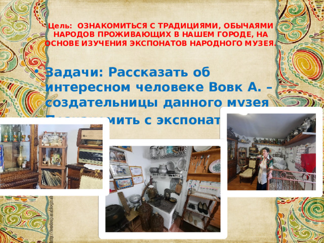 Цель: ОЗНАКОМИТЬСЯ С ТРАДИЦИЯМИ, ОБЫЧАЯМИ НАРОДОВ ПРОЖИВАЮЩИХ В НАШЕМ ГОРОДЕ, НА ОСНОВЕ ИЗУЧЕНИЯ ЭКСПОНАТОВ НАРОДНОГО МУЗЕЯ.   Задачи: Рассказать об интересном человеке Вовк А. – создательницы данного музея Познакомить с экспонатами музея 