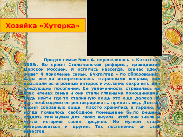 Хозяйка «Хуторка»  Предки семьи Вовк А. переселилась в Казахстан 1905г. Во время Столыпинской реформы, проводимой Царской Россией. И остались навсегда, сейчас здесь живет 4 поколение семьи. Бухгалтер – по образованию, Алла всегда интересовалась старинными вещами, они вызывали ее огромный интерес и желание сохранить для следующих поколений. Её увлеченность отразилась на всех членах семьи и они стали главными помощниками. Ведь найти где-то старинную вещь это еще далеко не все, необходимо ее реставрировать, предать вид. Долгое время собранные вещи просто хранились в гараже, а когда появилось свободное помещение было решено создать там музей для своих внуков, чтоб они знали и чтили историю своих предков. Но музеем стали интересоваться и другие. Так постепенно он стал известен. 