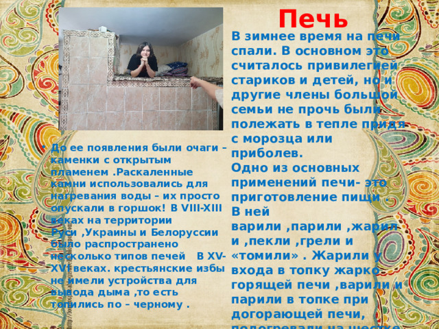 Печь В зимнее время на печи спали. В основном это считалось привилегией стариков и детей, но и другие члены большой семьи не прочь были полежать в тепле придя с морозца или приболев.  Одно из основных применений печи- это приготовление пищи .  В ней варили ,парили ,жарили ,пекли ,грели и «томили» . Жарили у входа в топку жарко горящей печи ,варили и парили в топке при догорающей печи,  подогревали на шестке,  пекли и томили внутри печи после топки . Хлеб выпекали непосредственно на поду печи. До ее появления были очаги – каменки с открытым пламенем .Раскаленные камни использовались для нагревания воды – их просто опускали в горшок! В VIII-XIII веках на территории Руси ,Украины и Белоруссии было распространено несколько типов печей В XV-XVI веках. крестьянские избы не имели устройства для вывода дыма ,то есть топились по – черному .   
