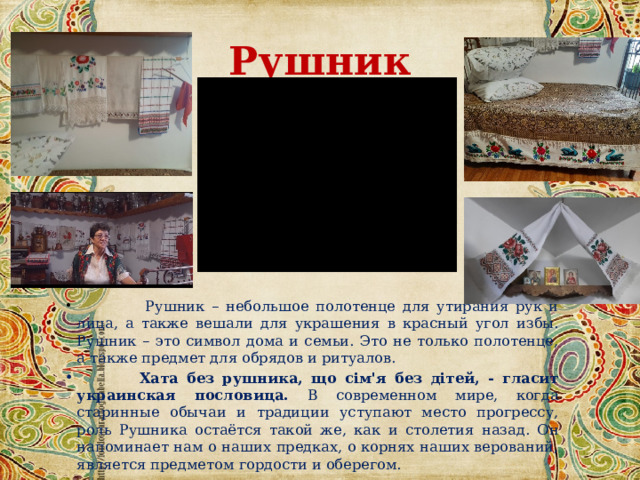 Рушник  Рушник – небольшое полотенце для утирания рук и лица, а также вешали для украшения в красный угол избы. Рушник – это символ дома и семьи. Это не только полотенце, а также предмет для обрядов и ритуалов.  Хата без рушника, що сім'я без дітей, - гласит украинская пословица. В современном мире, когда старинные обычаи и традиции уступают место прогрессу, роль Рушника остаётся такой же, как и столетия назад. Он напоминает нам о наших предках, о корнях наших верований, является предметом гордости и оберегом. 
