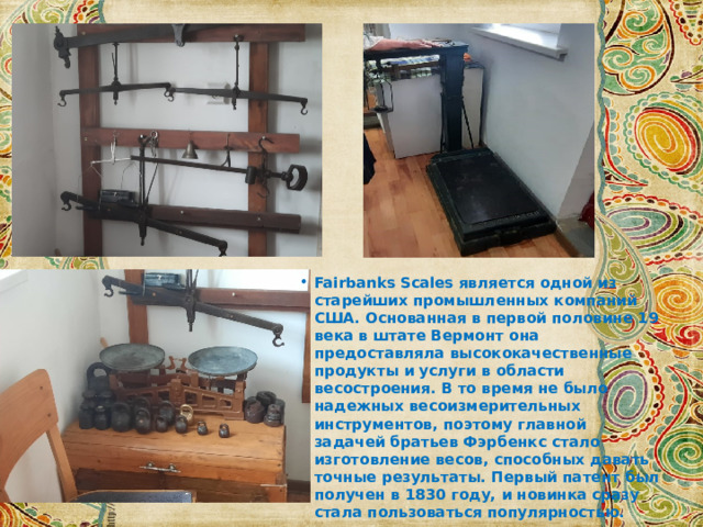 Fairbanks Scales является одной из старейших промышленных компаний США. Основанная в первой половине 19 века в штате Вермонт она предоставляла высококачественные продукты и услуги в области весостроения. В то время не было надежных весоизмерительных инструментов, поэтому главной задачей братьев Фэрбенкс стало изготовление весов, способных давать точные результаты. Первый патент был получен в 1830 году, и новинка сразу стала пользоваться популярностью. 