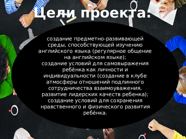 Цели проекта:   создание предметно-развивающей среды, способствующей изучению английского языка (регулярное общение на английском языке); создание условий для самовыражения ребёнка как личности и индивидуальности (создание в клубе атмосферы отношений подлинного сотрудничества взаимоуважения, развитие лидерских качеств ребенка); создание условий для сохранения нравственного и физического развития ребёнка. 