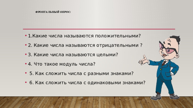  Фронтальный опрос:   1.Какие числа называются положительными? 2. Какие числа называются отрицательными ? 3. Какие числа называются целыми? 4. Что такое модуль числа?  5. Как сложить числа с разными знаками?  6. Как сложить числа с одинаковыми знаками? 