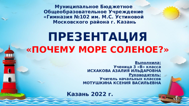 Муниципальное Бюджетное  Общеобразовательное Учреждение  «Гимназия №102 им. М.С. Устиновой  Московского района г. Казань ПРЕЗЕНТАЦИЯ «ПОЧЕМУ МОРЕ СОЛЕНОЕ?» Выполнила: Ученица 3 «В» класса ИСХАКОВА АЗАЛИЯ ИЛЬДАРОВНА Руководитель: Учитель начальных классов МОТУШКИНА КСЕНИЯ ВАСИЛЬЕВНА Казань 2022 г. 