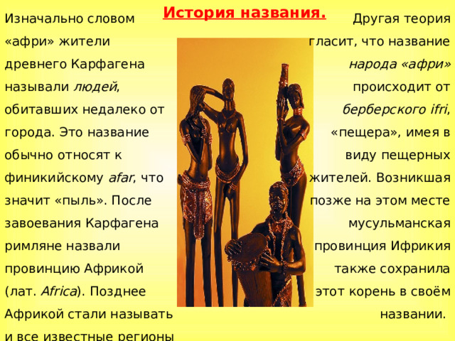 История названия. Изначально словом «афри» жители древнего Карфагена называли людей , обитавших недалеко от города. Это название обычно относят к финикийскому afar , что значит «пыль». После завоевания Карфагена римляне назвали провинцию Африкой (лат.  Africa ). Позднее Африкой стали называть и все известные регионы этого континента, а потом и сам континент. Другая теория гласит, что название народа «афри» происходит от берберского  ifri , «пещера», имея в виду пещерных жителей. Возникшая позже на этом месте мусульманская провинция Ифрикия также сохранила этот корень в своём названии. 