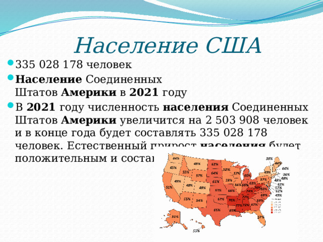 Население США 335 028 178 человек Население  Соединенных Штатов  Америки  в  2021  году В  2021  году численность  населения  Соединенных Штатов  Америки  увеличится на 2 503 908 человек и в конце года будет составлять 335 028 178 человек. Естественный прирост  населения  будет положительным и составит 1 449 806 человек. 