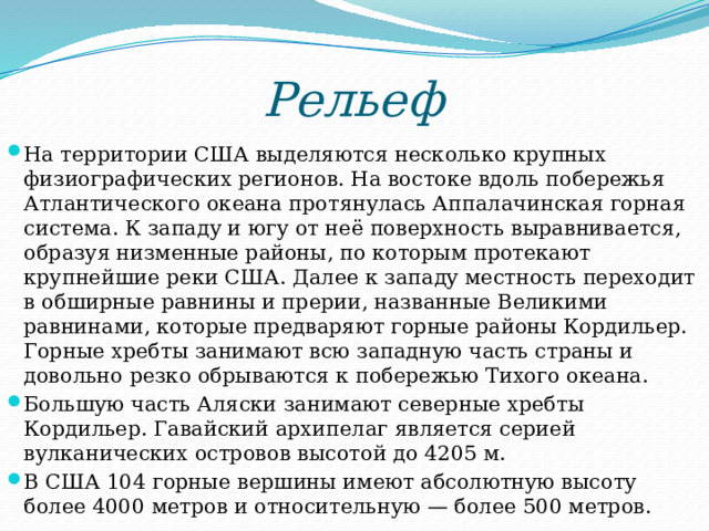 Рельеф  На территории США выделяются несколько крупных физиографических регионов. На востоке вдоль побережья Атлантического океана протянулась Аппалачинская горная система. К западу и югу от неё поверхность выравнивается, образуя низменные районы, по которым протекают крупнейшие реки США. Далее к западу местность переходит в обширные равнины и прерии, названные Великими равнинами, которые предваряют горные районы Кордильер. Горные хребты занимают всю западную часть страны и довольно резко обрываются к побережью Тихого океана. Большую часть Аляски занимают северные хребты Кордильер. Гавайский архипелаг является серией вулканических островов высотой до 4205 м. В США 104 горные вершины имеют абсолютную высоту более 4000 метров и относительную — более 500 метров. 