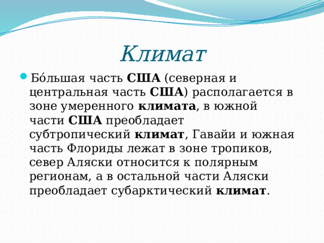 Климат Бо́льшая часть  США  (северная и центральная часть  США ) располагается в зоне умеренного  климата , в южной части  США  преобладает субтропический  климат , Гавайи и южная часть Флориды лежат в зоне тропиков, север Аляски относится к полярным регионам, а в остальной части Аляски преобладает субарктический  климат . 