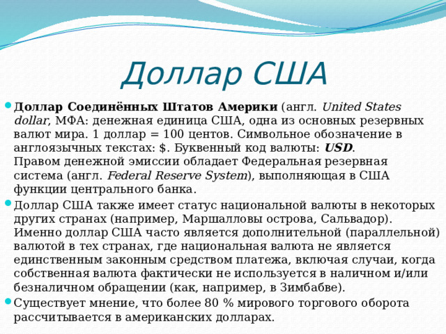 Доллар США Доллар Соединённых Штатов Америки  (англ.  United States dollar , МФА: денежная единица США, одна из основных резервных валют мира. 1 доллар = 100 центов. Символьное обозначение в англоязычных текстах: $. Буквенный код валюты:  USD . Правом денежной эмиссии обладает Федеральная резервная система (англ.  Federal Reserve System ), выполняющая в США функции центрального банка. Доллар США также имеет статус национальной валюты в некоторых других странах (например, Маршалловы острова, Сальвадор). Именно доллар США часто является дополнительной (параллельной) валютой в тех странах, где национальная валюта не является единственным законным средством платежа, включая случаи, когда собственная валюта фактически не используется в наличном и/или безналичном обращении (как, например, в Зимбабве). Существует мнение, что более 80 % мирового торгового оборота рассчитывается в американских долларах.  