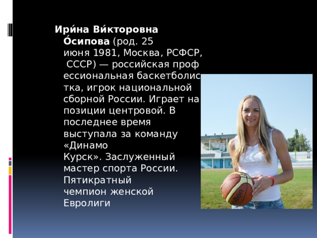 Ири́на Ви́кторовна О́сипова  (род. 25 июня 1981, Москва, РСФСР, СССР) — российская профессиональная баскетболистка, игрок национальной сборной России. Играет на позиции центровой. В последнее время выступала за команду «Динамо Курск». Заслуженный мастер спорта России. Пятикратный чемпион женской Евролиги 