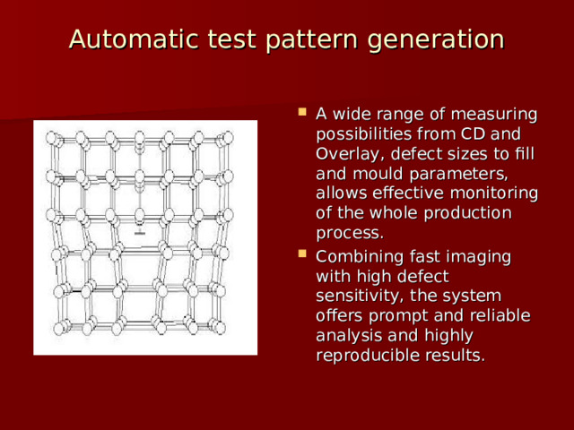 Automatic test pattern generation   A wide range of measuring possibilities from CD and Overlay, defect sizes to fill and mould parameters, allows effective monitoring of the whole production process. Combining fast imaging with high defect sensitivity, the system offers prompt and reliable analysis and highly reproducible results. 