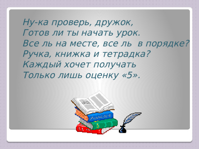 Ну-ка проверь, дружок,  Готов ли ты начать урок.  Все ль на месте, все ль в порядке?  Ручка, книжка и тетрадка?  Каждый хочет получать  Только лишь оценку «5». 