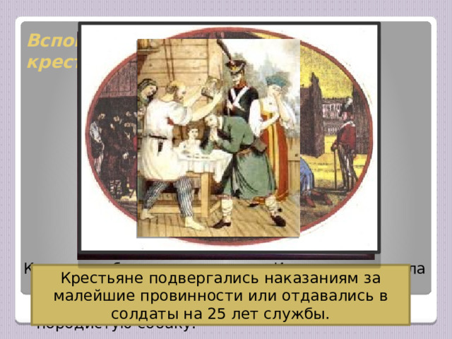 Вспомните, какой была жизнь крестьян в то время? Крестьяне были крепостными. Их жизнь зависела от помещика, который мог их продать, подарить, проиграть или обменять на породистую собаку. Крестьяне подвергались наказаниям за малейшие провинности или отдавались в солдаты на 25 лет службы. 