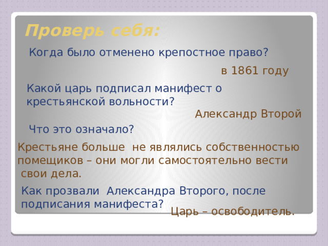 Проверь себя: Когда было отменено крепостное право? в 1861 году Какой царь подписал манифест о крестьянской вольности? Александр Второй Что это означало? Крестьяне больше не являлись собственностью помещиков – они могли самостоятельно вести  свои дела. Ответы появляются сразу после устных ответов ребят, что позволяет проверить освоение материала по теме урока. Как прозвали Александра Второго, после подписания манифеста? Царь – освободитель.  