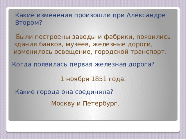 Какие изменения произошли при Александре Втором?  Были построены заводы и фабрики, появились здания банков, музеев, железные дороги, изменилось освещение, городской транспорт. Когда появилась первая железная дорога? 1 ноября 1851 года. Какие города она соединяла? Москву и Петербург. 