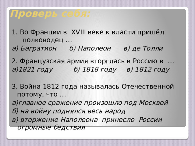 Проверь себя: 1. Во Франции в ХVIII веке к власти пришёл полководец … а) Багратион б) Наполеон в) де Толли 2. Французская армия вторглась в Россию в … а)1821 году б) 1818 году в) 1812 году  3. Война 1812 года называлась Отечественной потому, что … а)главное сражение произошло под Москвой б) на войну поднялся весь народ в) вторжение Наполеона принесло России огромные бедствия  В целях экономии времени и разного темпа работы учащихся задания теста учитель может читать вслух, а учащиеся выбирают ответы.  