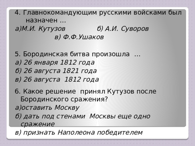 4. Главнокомандующим русскими войсками был назначен … а)М.И. Кутузов б) А.И. Суворов  в) Ф.Ф.Ушаков  5. Бородинская битва произошла … а) 26 января 1812 года б) 26 августа 1821 года в) 26 августа 1812 года  6. Какое решение принял Кутузов после Бородинского сражения? а)оставить Москву б) дать под стенами Москвы еще одно сражение в) признать Наполеона победителем   
