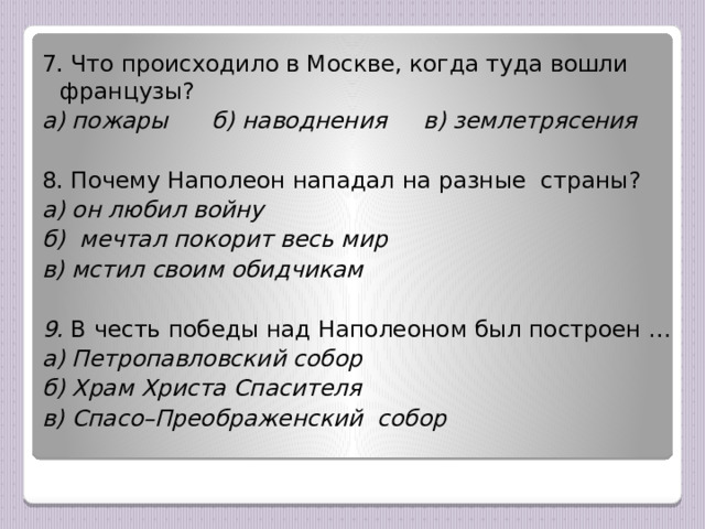 7. Что происходило в Москве, когда туда вошли французы? а) пожары б) наводнения в) землетрясения  8. Почему Наполеон нападал на разные страны? а) он любил войну б) мечтал покорит весь мир в) мстил своим обидчикам  9. В честь победы над Наполеоном был построен … а) Петропавловский собор б) Храм Христа Спасителя в) Спасо–Преображенский собор  