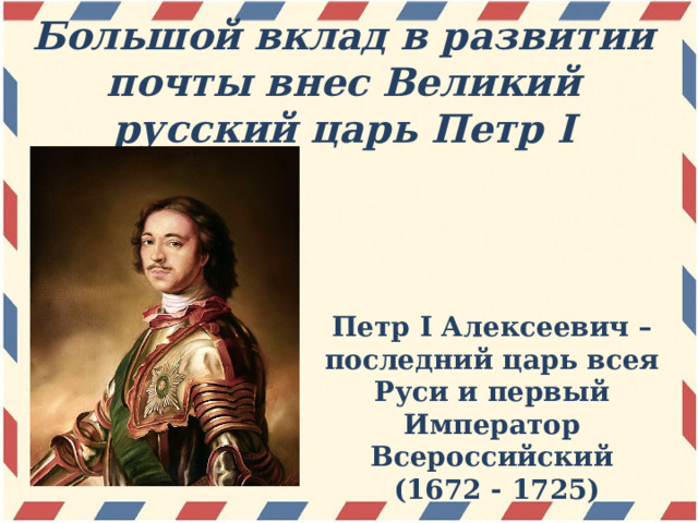 Большой вклад в развитии почты внес Великий русский царь Петр I Петр I Алексеевич – последний царь всея Руси и первый Император Всероссийский  (1672 - 1725) 
