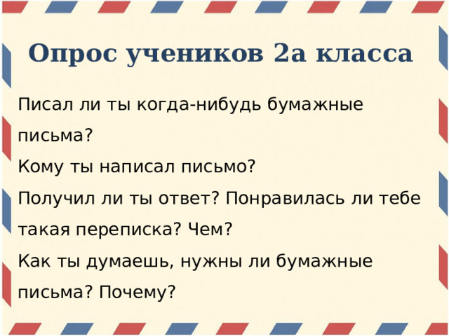Опрос учеников 2а класса Писал ли ты когда-нибудь бумажные письма? Кому ты написал письмо? Получил ли ты ответ? Понравилась ли тебе такая переписка? Чем? Как ты думаешь, нужны ли бумажные письма? Почему? 