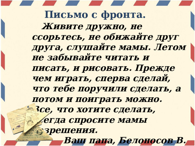 Письмо с фронта.  Живите дружно, не ссорьтесь, не обижайте друг друга, слушайте мамы. Летом не забывайте читать и писать, и рисовать. Прежде чем играть, сперва сделай, что тебе поручили сделать, а потом и поиграть можно. Все, что хотите сделать, всегда спросите мамы разрешения. Ваш папа, Белоносов В. 6 июня 1942 года  