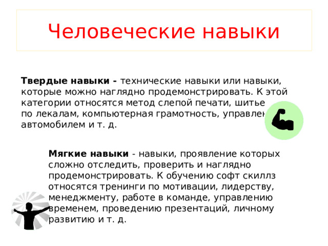 Человеческие навыки Твердые навыки - технические навыки или навыки, которые можно наглядно продемонстрировать. К этой категории относятся метод слепой печати, шитье по лекалам, компьютерная грамотность, управление автомобилем и т. д. Мягкие навыки - навыки, проявление которых сложно отследить, проверить и наглядно продемонстрировать. К обучению софт скиллз относятся тренинги по мотивации, лидерству, менеджменту, работе в команде, управлению временем, проведению презентаций, личному развитию и т. д. 