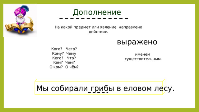 Дополнение На какой предмет или явление направлено действие. выражено Кого? Чего? Кому? Чему Кого? Что? Кем? Чем? О ком? О чём? именем существительным. Мы собирали грибы в еловом лесу. 