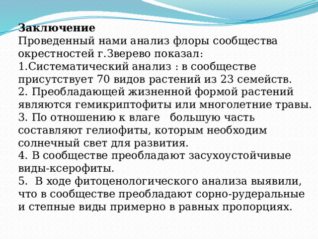 Заключение Проведенный нами анализ флоры сообщества окрестностей г.Зверево показал: 1.Систематический анализ : в сообществе присутствует 70 видов растений из 23 семейств. 2. Преобладающей жизненной формой растений являются гемикриптофиты или многолетние травы. 3. По отношению к влаге большую часть составляют гелиофиты, которым необходим солнечный свет для развития. 4. В сообществе преобладают засухоустойчивые виды-ксерофиты. 5. В ходе фитоценологического анализа выявили, что в сообществе преобладают сорно-рудеральные и степные виды примерно в равных пропорциях. 