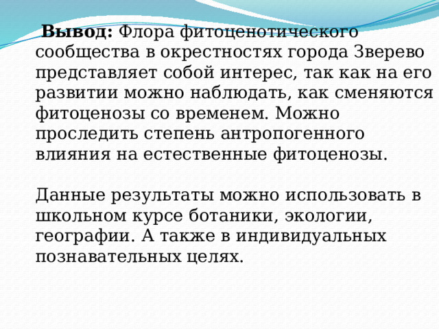  Вывод: Флора фитоценотического сообщества в окрестностях города Зверево представляет собой интерес, так как на его развитии можно наблюдать, как сменяются фитоценозы со временем. Можно проследить степень антропогенного влияния на естественные фитоценозы. Данные результаты можно использовать в школьном курсе ботаники, экологии, географии. А также в индивидуальных познавательных целях. 