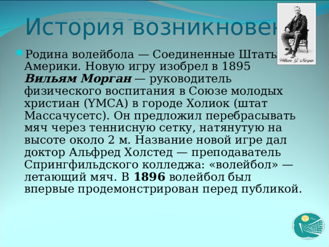 История возникновения Родина волейбола — Соединенные Штаты Америки. Новую игру изобрел в 1895 Вильям Морган — руководитель физического воспитания в Союзе молодых христиан (YMCA) в городе Холиок (штат Массачусетс). Он предложил перебрасывать мяч через теннисную сетку, натянутую на высоте около 2 м. Название новой игре дал доктор Альфред Холстед — преподаватель Спрингфильдского колледжа: «волейбол» — летающий мяч. В 1896 волейбол был впервые продемонстрирован перед публикой.  