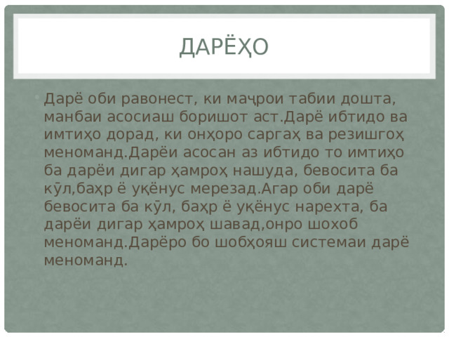 Дарёҳо Дарё оби равонест, ки маҷрои табии дошта, манбаи асосиаш боришот аст.Дарё ибтидо ва имтиҳо дорад, ки онҳоро саргаҳ ва резишгоҳ меноманд.Дарёи асосан аз ибтидо то имтиҳо ба дарёи дигар ҳамроҳ нашуда, бевосита ба кӯл,баҳр ё уқёнус мерезад.Агар оби дарё бевосита ба кӯл, баҳр ё уқёнус нарехта, ба дарёи дигар ҳамроҳ шавад,онро шохоб меноманд.Дарёро бо шобҳояш системаи дарё меноманд. 
