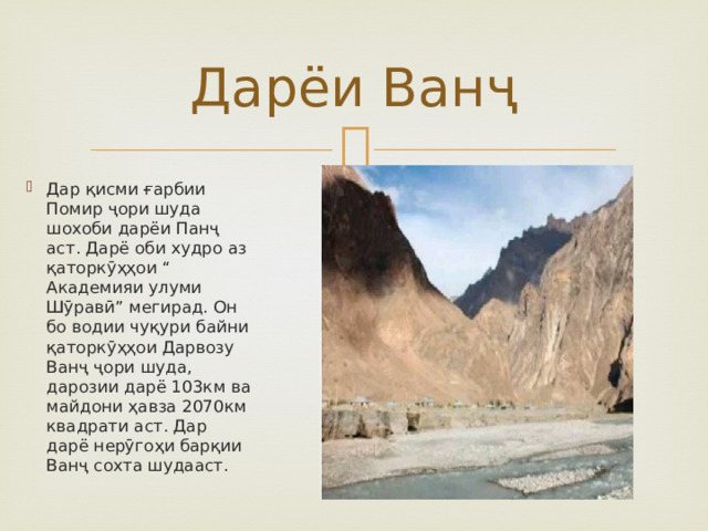 Дарёи Ванҷ Дар қисми ғарбии Помир ҷори шуда шохоби дарёи Панҷ аст. Дарё оби худро аз қаторкӯҳҳои “ Академияи улуми Шӯравӣ” мегирад. Он бо водии чуқури байни қаторкӯҳҳои Дарвозу Ванҷ ҷори шуда, дарозии дарё 103км ва майдони ҳавза 2070км квадрати аст. Дар дарё нерӯгоҳи барқии Ванҷ сохта шудааст. 
