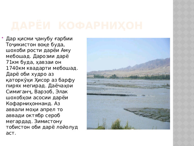 Дарёи Кофарниҳон Дар қисми ҷанубу ғарбии Тоҷикистон воқе буда, шохоби рости дарёи Аму мебошад. Дарозии дарё 71км буда, ҳавзаи он 1740км квадарти мебошад. Дарё оби худро аз қаторкӯҳи Ҳисор аз барфу пирях мегирад. Даёчаҳои Симиганҷ, Варзоб, Элак шохобҳои асосии дарёи Кофарниҳоннанд. Аз аввали моҳи апрел то аввади октябр сероб мегардад. Зимистону тобистон оби дарё лойолуд аст. 