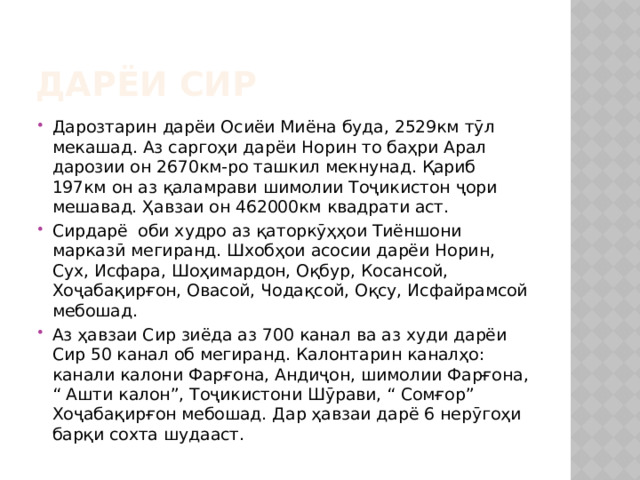 Дарёи Сир Дарозтарин дарёи Осиёи Миёна буда, 2529км тӯл мекашад. Аз саргоҳи дарёи Норин то баҳри Арал дарозии он 2670км-ро ташкил мекнунад. Қариб 197км он аз қаламрави шимолии Тоҷикистон ҷори мешавад. Ҳавзаи он 462000км квадрати аст. Сирдарё оби худро аз қаторкӯҳҳои Тиёншони марказӣ мегиранд. Шхобҳои асосии дарёи Норин, Сух, Исфара, Шоҳимардон, Оқбур, Косансой, Хоҷабақирғон, Овасой, Чодақсой, Оқсу, Исфайрамсой мебошад. Аз ҳавзаи Сир зиёда аз 700 канал ва аз худи дарёи Сир 50 канал об мегиранд. Калонтарин каналҳо: канали калони Фарғона, Андиҷон, шимолии Фарғона, “ Ашти калон”, Тоҷикистони Шӯрави, “ Сомғор” Хоҷабақирғон мебошад. Дар ҳавзаи дарё 6 нерӯгоҳи барқи сохта шудааст. 