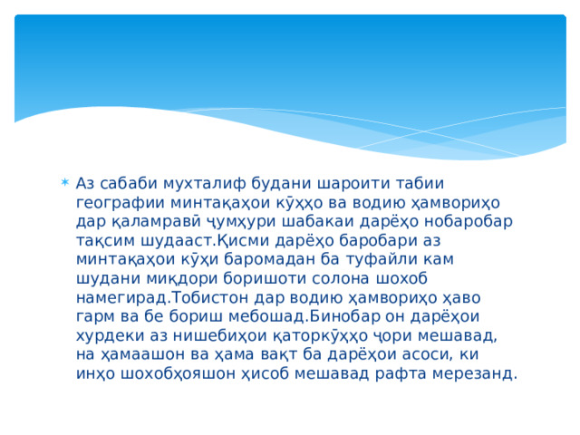 Аз сабаби мухталиф будани шароити табии географии минтақаҳои кӯҳҳо ва водию ҳамвориҳо дар қаламравӣ ҷумҳури шабакаи дарёҳо нобаробар тақсим шудааст.Қисми дарёҳо баробари аз минтақаҳои кӯҳи баромадан ба туфайли кам шудани миқдори боришоти солона шохоб намегирад.Тобистон дар водию ҳамвориҳо ҳаво гарм ва бе бориш мебошад.Бинобар он дарёҳои хурдеки аз нишебиҳои қаторкӯҳҳо ҷори мешавад, на ҳамаашон ва ҳама вақт ба дарёҳои асоси, ки инҳо шохобҳояшон ҳисоб мешавад рафта мерезанд. 