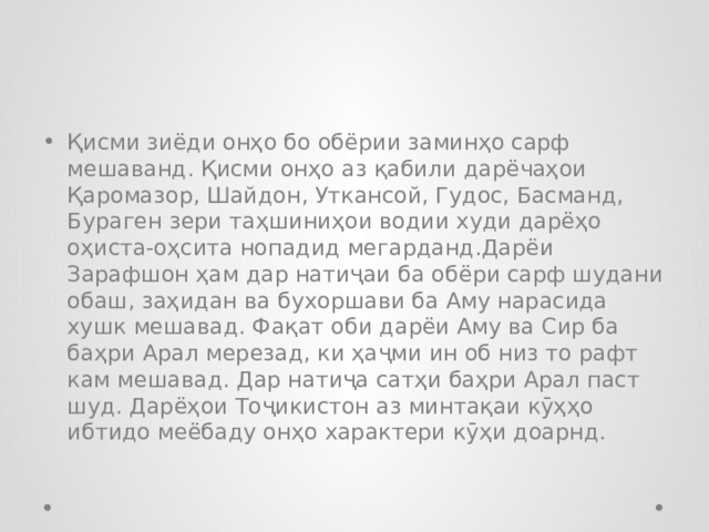 Қисми зиёди онҳо бо обёрии заминҳо сарф мешаванд. Қисми онҳо аз қабили дарёчаҳои Қаромазор, Шайдон, Уткансой, Гудос, Басманд, Бураген зери таҳшиниҳои водии худи дарёҳо оҳиста-оҳсита нопадид мегарданд.Дарёи Зарафшон ҳам дар натиҷаи ба обёри сарф шудани обаш, заҳидан ва бухоршави ба Аму нарасида хушк мешавад. Фақат оби дарёи Аму ва Сир ба баҳри Арал мерезад, ки ҳаҷми ин об низ то рафт кам мешавад. Дар натиҷа сатҳи баҳри Арал паст шуд. Дарёҳои Тоҷикистон аз минтақаи кӯҳҳо ибтидо меёбаду онҳо характери кӯҳи доарнд. 
