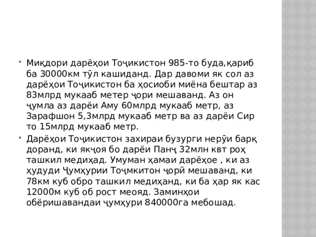 Миқдори дарёҳои Тоҷикистон 985-то буда,қариб ба 30000км тӯл кашиданд. Дар давоми як сол аз дарёҳои Тоҷикистон ба ҳосиоби миёна бештар аз 83млрд мукааб метер ҷори мешаванд. Аз он ҷумла аз дарёи Аму 60млрд мукааб метр, аз Зарафшон 5,3млрд мукааб метр ва аз дарёи Сир то 15млрд мукааб метр. Дарёҳои Тоҷикистон захираи бузурги нерӯи барқ доранд, ки якҷоя бо дарёи Панҷ 32млн квт роҳ ташкил медиҳад. Умуман ҳамаи дарёҳое , ки аз ҳудуди Ҷумҳурии Тоҷмкитон ҷорӣ мешаванд, ки 78км куб обро ташкил медиҳанд, ки ба ҳар як кас 12000м куб об рост меояд. Заминҳои обёришавандаи ҷумҳури 840000га мебошад. 