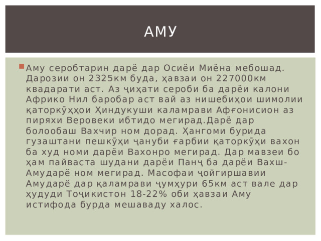 Аму Аму серобтарин дарё дар Осиёи Миёна мебошад. Дарозии он 2325км буда, ҳавзаи он 227000км квадарати аст. Аз ҷиҳати сероби ба дарёи калони Африко Нил баробар аст вай аз нишебиҳои шимолии қаторкӯҳҳои Ҳиндукуши каламрави Афғонисион аз пиряхи Веровеки ибтидо мегирад.Дарё дар болообаш Вахчир ном дорад. Ҳангоми бурида гузаштани пешкӯҳи ҷануби ғарбии қаторкӯҳи вахон ба худ номи дарёи Вахонро мегирад. Дар мавзеи бо ҳам пайваста шудани дарёи Панҷ ба дарёи Вахш-Амударё ном мегирад. Масофаи ҷойгиршавии Амударё дар қаламрави ҷумҳури 65км аст вале дар ҳудуди Тоҷикистон 18-22% оби ҳавзаи Аму истифода бурда мешаваду халос. 