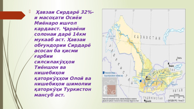  Ҳавзаи Сирдарё 32%-и масоҳати Осиёи Миёнаро ишғол кардааст. Ҷараёни солонаи дарё 14км мукааб аст. Ҳавзаи обғундории Сирдарё асосан ба қисми ғарбии силсилакӯҳҳои Тиёншон ва нишебиҳои қаторкӯҳҳои Олой ва нишебиҳои шимолии қаторкӯҳи Туркистон мансуб аст.  