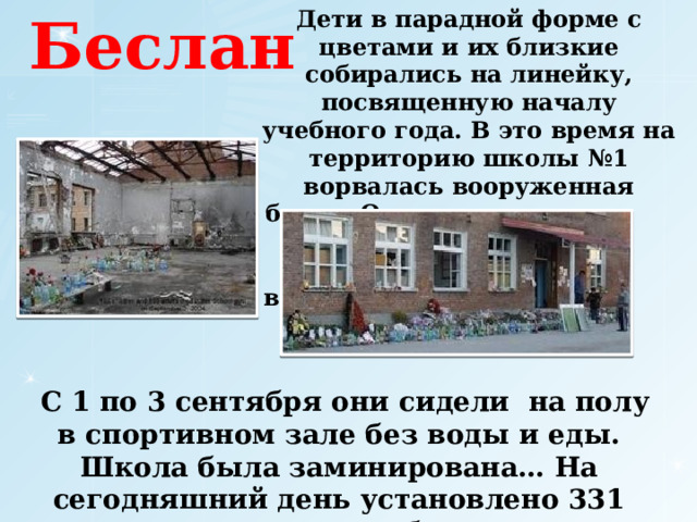 Дети в парадной форме с цветами и их близкие собирались на линейку, посвященную началу учебного года. В это время на территорию школы №1 ворвалась вооруженная банда. Она захватила  более 1300 детей и взрослых.  Беслан  С 1 по 3 сентября они сидели на полу в спортивном зале без воды и еды. Школа была заминирована… На сегодняшний день установлено 331 человек, погибших. 