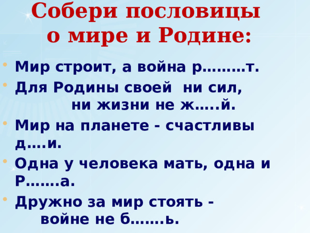 Собери пословицы  о мире и Родине: Мир строит, а война р………т. Для Родины своей ни сил, ни жизни не ж…..й. Мир на планете - счастливы д….и. Одна у человека мать, одна и Р…….а. Дружно за мир стоять - войне не б…….ь. Худой мир - лучше доброй с……ы. 